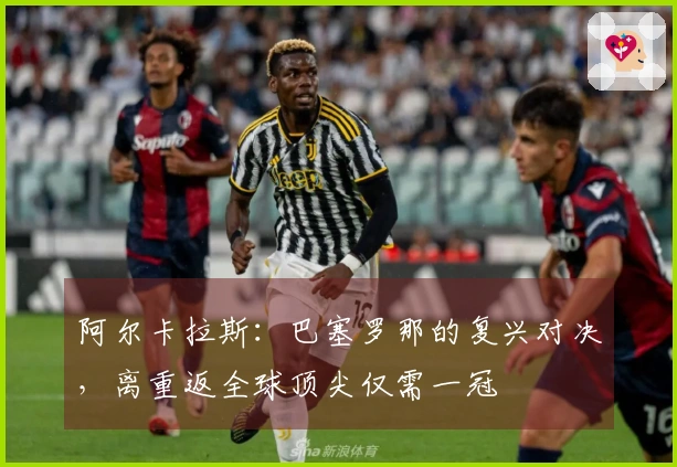 阿尔卡拉斯：巴塞罗那的复兴对决，离重返全球顶尖仅需一冠