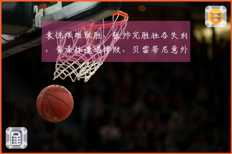 袁悦艰难取胜，张帅完胜独吞失利，黄泽林遭遇惨败，贝雷蒂尼意外出局