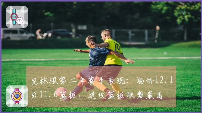 克林根第二年赛季表现：场均12.1分11.6篮板，进攻篮板联盟最高