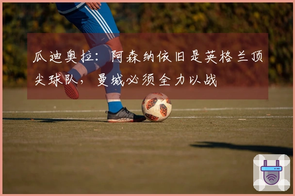 瓜迪奥拉：阿森纳依旧是英格兰顶尖球队，曼城必须全力以战