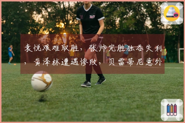 袁悦艰难取胜，张帅完胜独吞失利，黄泽林遭遇惨败，贝雷蒂尼意外出局