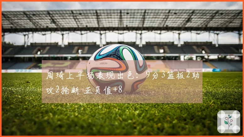 周琦上半场表现出色：9分3篮板2助攻2抢断 正负值+8